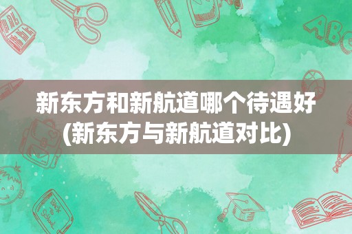 新东方和新航道哪个待遇好(新东方与新航道对比)