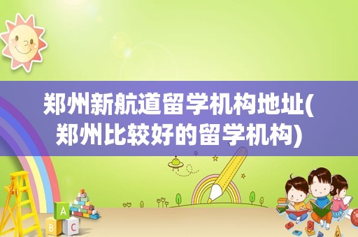 郑州新航道留学机构地址(郑州比较好的留学机构)