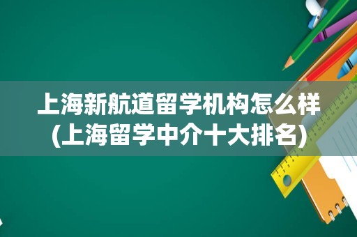 上海新航道留学机构怎么样(上海留学中介十大排名)