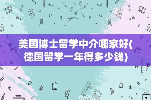 美国博士留学中介哪家好(德国留学一年得多少钱)