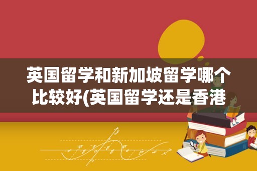 英国留学和新加坡留学哪个比较好(英国留学还是香港留学好)