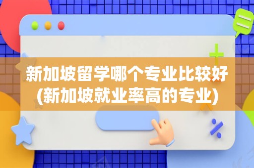 新加坡留学哪个专业比较好(新加坡就业率高的专业)