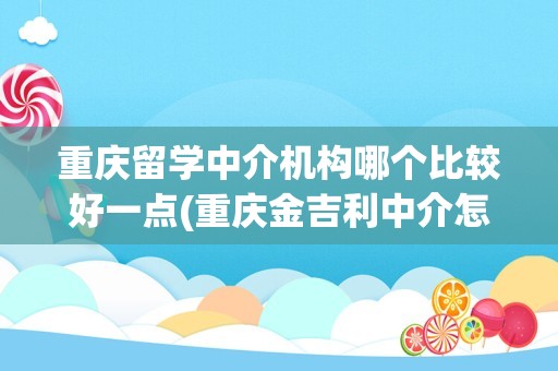 重庆留学中介机构哪个比较好一点(重庆金吉利中介怎么样)