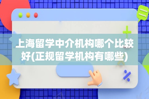 上海留学中介机构哪个比较好(正规留学机构有哪些)