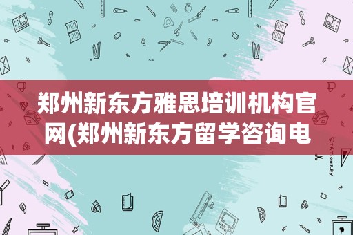 郑州新东方雅思培训机构官网(郑州新东方留学咨询电话)