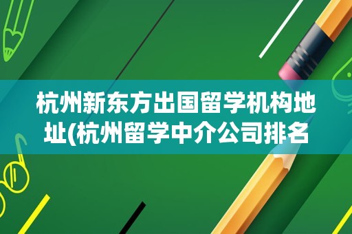 杭州新东方出国留学机构地址(杭州留学中介公司排名最新)