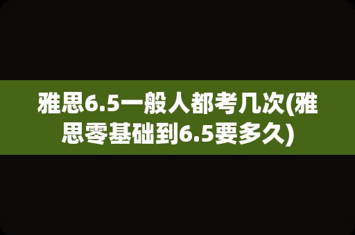 雅思6.5一般人都考几次(雅思零基础到6.5要多久)
