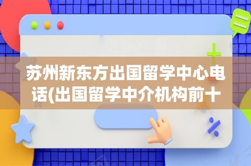 苏州新东方出国留学中心电话(出国留学中介机构前十名)