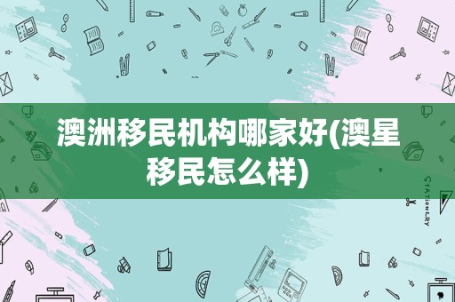 澳洲移民机构哪家好(澳星移民怎么样)