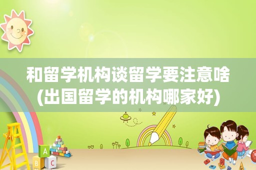 和留学机构谈留学要注意啥(出国留学的机构哪家好)