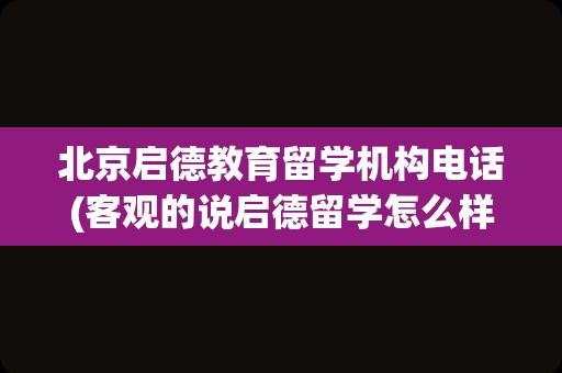 北京启德教育留学机构电话(客观的说启德留学怎么样)