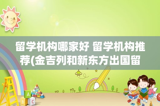 留学机构哪家好 留学机构推荐(金吉列和新东方出国留学哪个好)