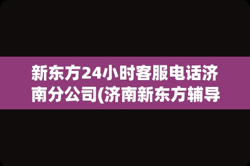 新东方24小时客服电话济南分公司(济南新东方辅导班电话客服电话)