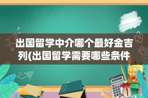 出国留学中介哪个最好金吉列(出国留学需要哪些条件)