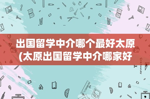 出国留学中介哪个最好太原(太原出国留学中介哪家好)