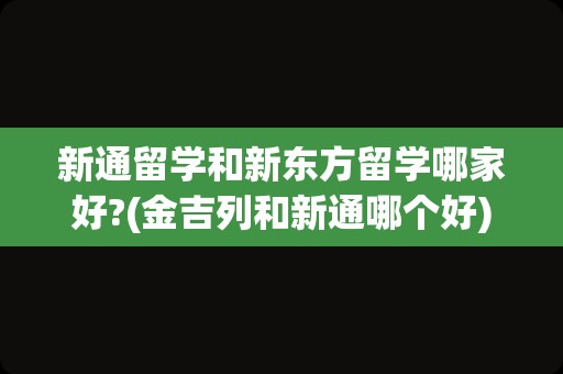 新通留学和新东方留学哪家好?(金吉列和新通哪个好)