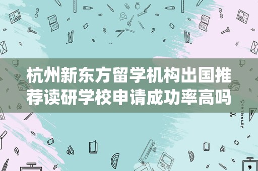 杭州新东方留学机构出国推荐读研学校申请成功率高吗(新东方留学申请靠谱么)