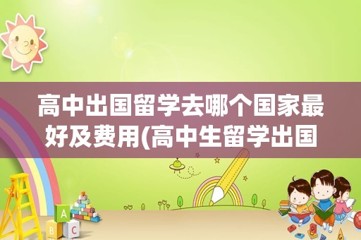 高中出国留学去哪个国家最好及费用(高中生留学出国怎样)