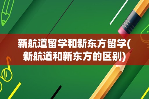 新航道留学和新东方留学(新航道和新东方的区别)