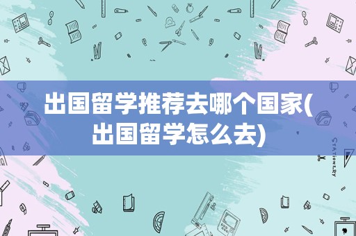 出国留学推荐去哪个国家(出国留学怎么去)