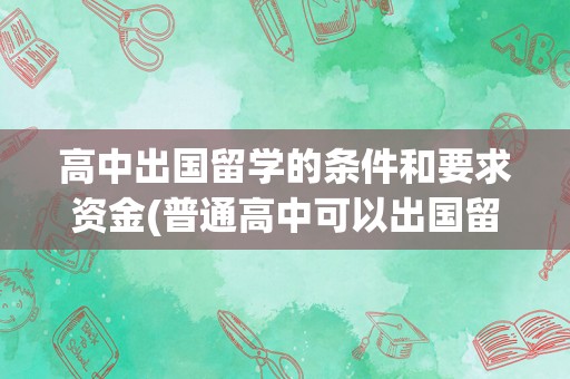 高中出国留学的条件和要求资金(普通高中可以出国留学吗)