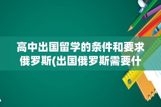 高中出国留学的条件和要求俄罗斯(出国俄罗斯需要什么手续)