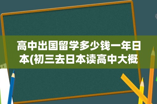 高中出国留学多少钱一年日本(初三去日本读高中大概多少钱)