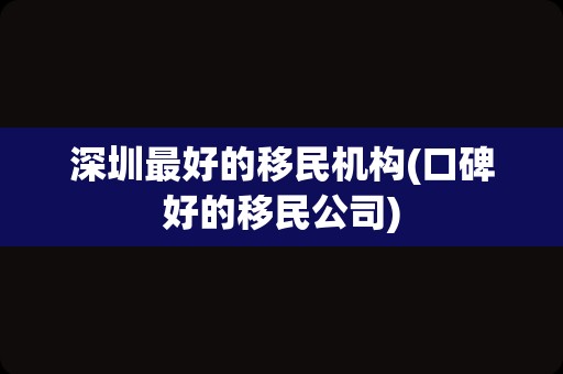 深圳最好的移民机构(口碑好的移民公司)