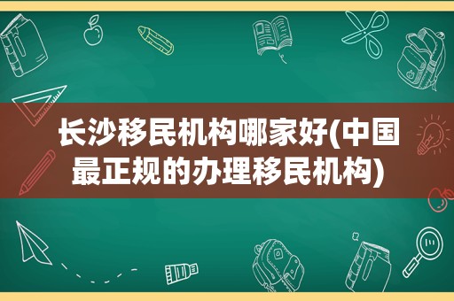 长沙移民机构哪家好(中国最正规的办理移民机构)