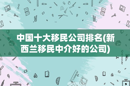 中国十大移民公司排名(新西兰移民中介好的公司)