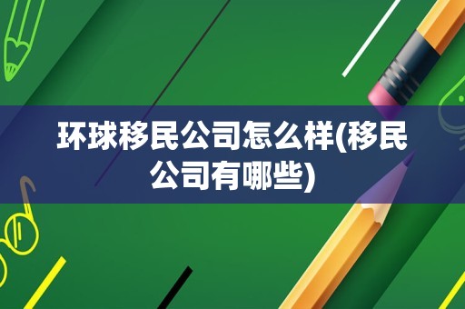 环球移民公司怎么样(移民公司有哪些)