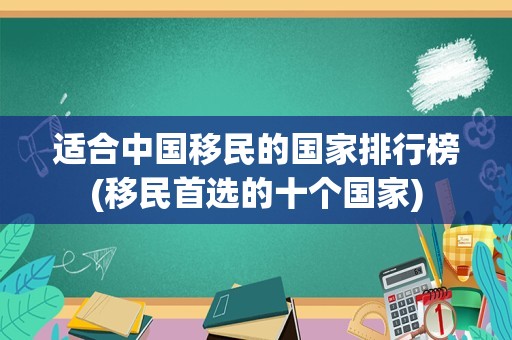 适合中国移民的国家排行榜(移民首选的十个国家)