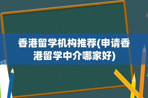 香港留学机构推荐(申请香港留学中介哪家好)