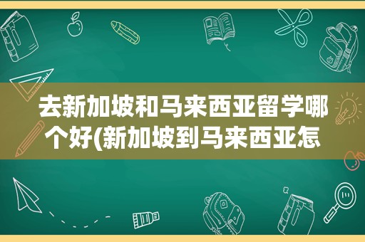 去新加坡和马来西亚留学哪个好(新加坡到马来西亚怎么去)
