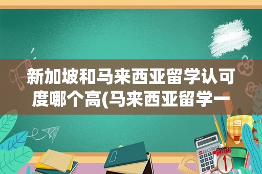 新加坡和马来西亚留学认可度哪个高(马来西亚留学一年费用)