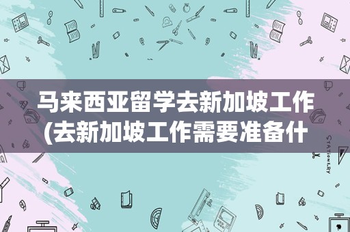 马来西亚留学去新加坡工作(去新加坡工作需要准备什么)