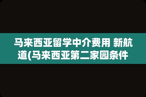 马来西亚留学中介费用 新航道(马来西亚第二家园条件中介费用)