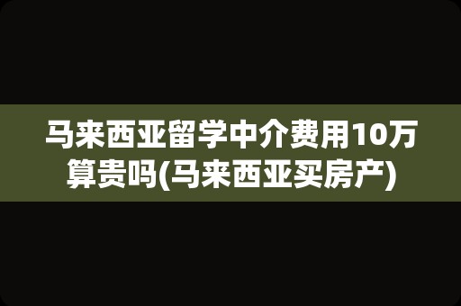 马来西亚留学中介费用10万算贵吗(马来西亚买房产)