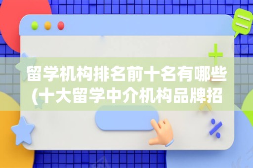 留学机构排名前十名有哪些(十大留学中介机构品牌招商)