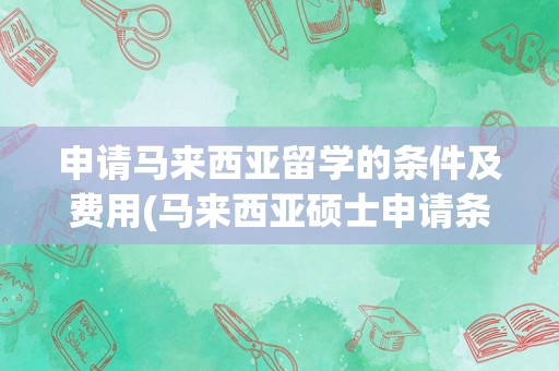申请马来西亚留学的条件及费用(马来西亚硕士申请条件)
