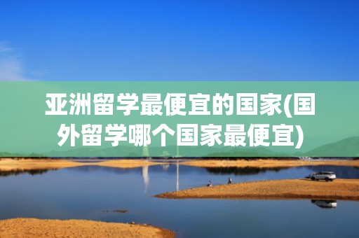 亚洲留学最便宜的国家(国外留学哪个国家最便宜)