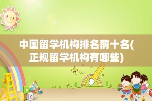 中国留学机构排名前十名(正规留学机构有哪些)
