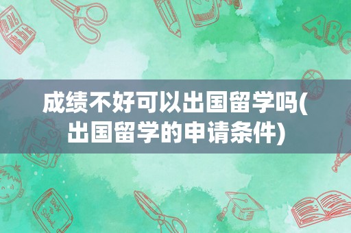 成绩不好可以出国留学吗(出国留学的申请条件)