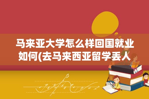 马来亚大学怎么样回国就业如何(去马来西亚留学丢人吗)