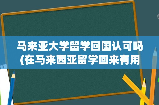 马来亚大学留学回国认可吗(在马来西亚留学回来有用吗)