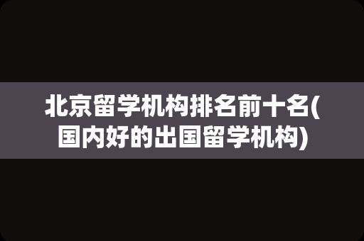 北京留学机构排名前十名(国内好的出国留学机构)