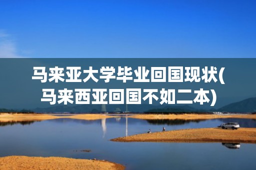 马来亚大学毕业回国现状(马来西亚回国不如二本)