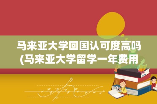 马来亚大学回国认可度高吗(马来亚大学留学一年费用)