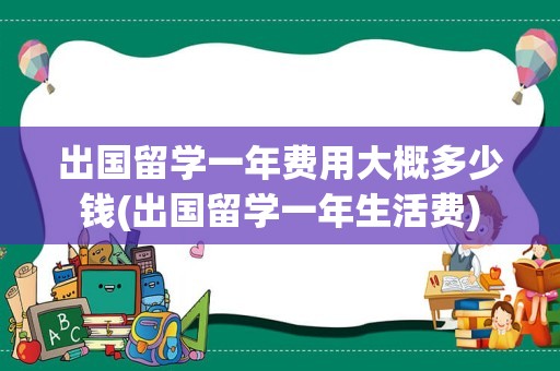 出国留学一年费用大概多少钱(出国留学一年生活费)