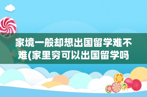 家境一般却想出国留学难不难(家里穷可以出国留学吗)
